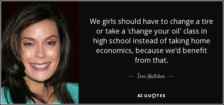 We girls should have to change a tire or take a 'change your oil' class in high school instead of taking home economics, because we'd benefit from that. - Teri Hatcher