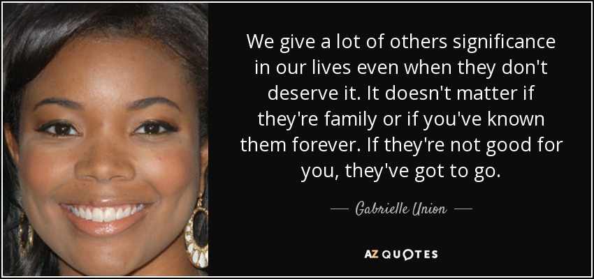 We give a lot of others significance in our lives even when they don't deserve it. It doesn't matter if they're family or if you've known them forever. If they're not good for you, they've got to go. - Gabrielle Union