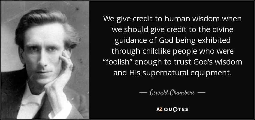 We give credit to human wisdom when we should give credit to the divine guidance of God being exhibited through childlike people who were “foolish” enough to trust God’s wisdom and His supernatural equipment. - Oswald Chambers