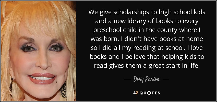 We give scholarships to high school kids and a new library of books to every preschool child in the county where I was born. I didn't have books at home so I did all my reading at school. I love books and I believe that helping kids to read gives them a great start in life. - Dolly Parton