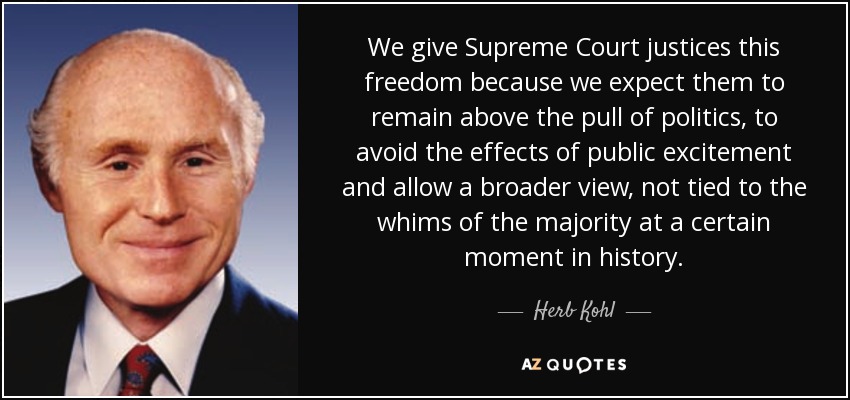 We give Supreme Court justices this freedom because we expect them to remain above the pull of politics, to avoid the effects of public excitement and allow a broader view, not tied to the whims of the majority at a certain moment in history. - Herb Kohl