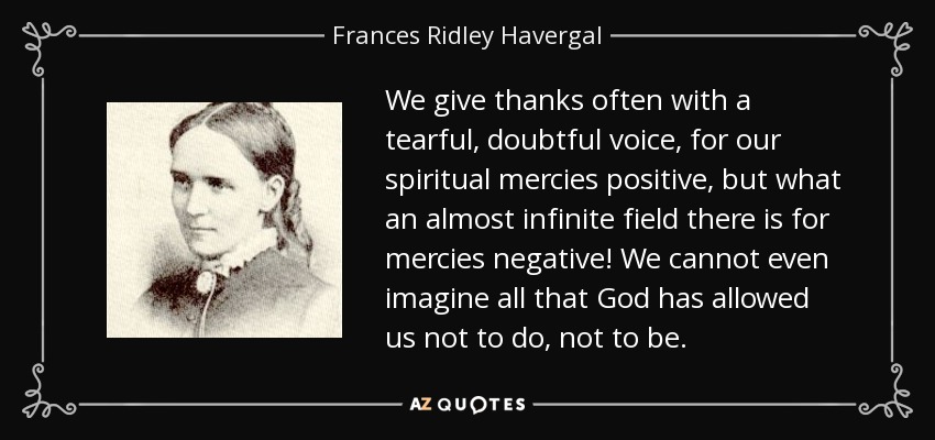 We give thanks often with a tearful, doubtful voice, for our spiritual mercies positive, but what an almost infinite field there is for mercies negative! We cannot even imagine all that God has allowed us not to do, not to be. - Frances Ridley Havergal