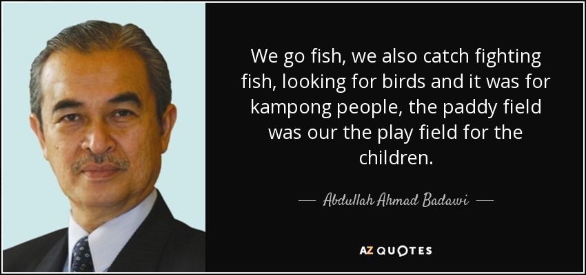 We go fish, we also catch fighting fish, looking for birds and it was for kampong people, the paddy field was our the play field for the children. - Abdullah Ahmad Badawi