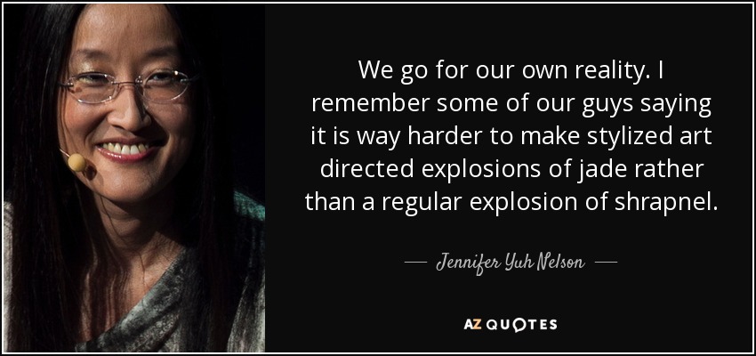 We go for our own reality. I remember some of our guys saying it is way harder to make stylized art directed explosions of jade rather than a regular explosion of shrapnel. - Jennifer Yuh Nelson