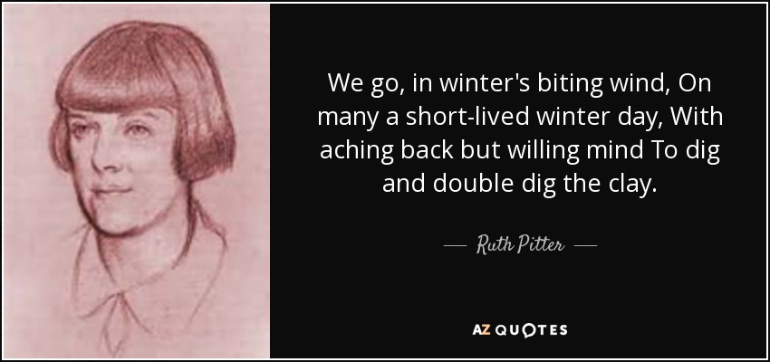 We go, in winter's biting wind, On many a short-lived winter day, With aching back but willing mind To dig and double dig the clay. - Ruth Pitter
