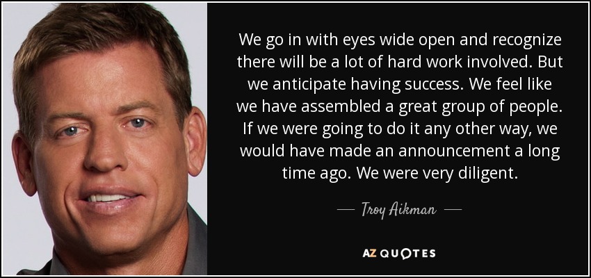 We go in with eyes wide open and recognize there will be a lot of hard work involved. But we anticipate having success. We feel like we have assembled a great group of people. If we were going to do it any other way, we would have made an announcement a long time ago. We were very diligent. - Troy Aikman