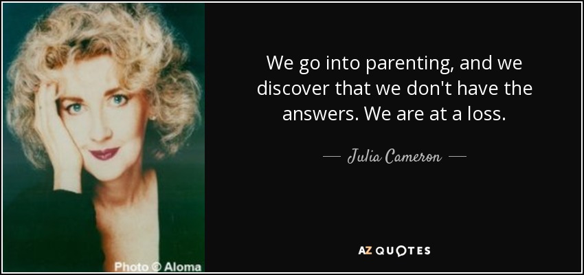 We go into parenting, and we discover that we don't have the answers. We are at a loss. - Julia Cameron