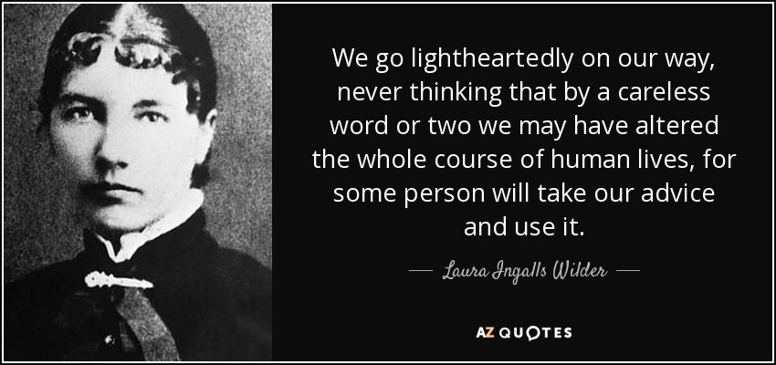 We go lightheartedly on our way, never thinking that by a careless word or two we may have altered the whole course of human lives, for some person will take our advice and use it. - Laura Ingalls Wilder