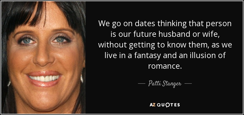We go on dates thinking that person is our future husband or wife, without getting to know them, as we live in a fantasy and an illusion of romance. - Patti Stanger