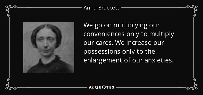 We go on multiplying our conveniences only to multiply our cares. We increase our possessions only to the enlargement of our anxieties. - Anna Brackett
