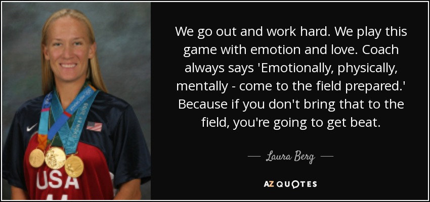 We go out and work hard. We play this game with emotion and love. Coach always says 'Emotionally, physically, mentally - come to the field prepared.' Because if you don't bring that to the field, you're going to get beat. - Laura Berg