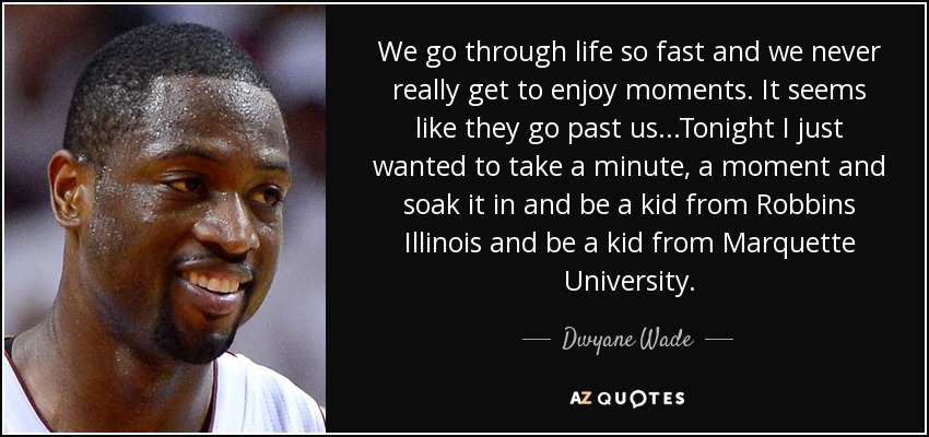 We go through life so fast and we never really get to enjoy moments. It seems like they go past us...Tonight I just wanted to take a minute, a moment and soak it in and be a kid from Robbins Illinois and be a kid from Marquette University. - Dwyane Wade