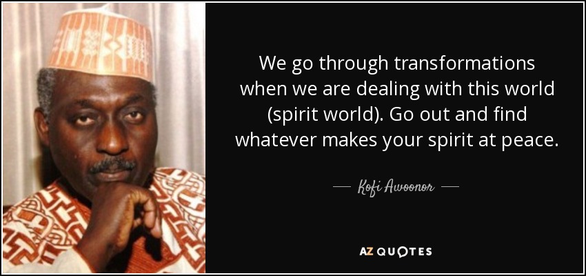 We go through transformations when we are dealing with this world (spirit world). Go out and find whatever makes your spirit at peace. - Kofi Awoonor