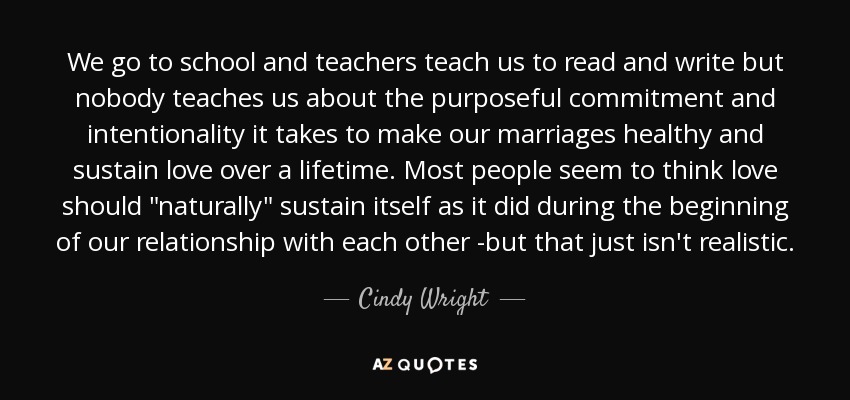 We go to school and teachers teach us to read and write but nobody teaches us about the purposeful commitment and intentionality it takes to make our marriages healthy and sustain love over a lifetime. Most people seem to think love should 