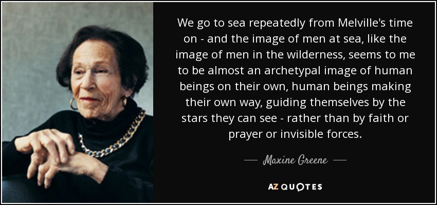 We go to sea repeatedly from Melville's time on - and the image of men at sea, like the image of men in the wilderness, seems to me to be almost an archetypal image of human beings on their own, human beings making their own way, guiding themselves by the stars they can see - rather than by faith or prayer or invisible forces. - Maxine Greene