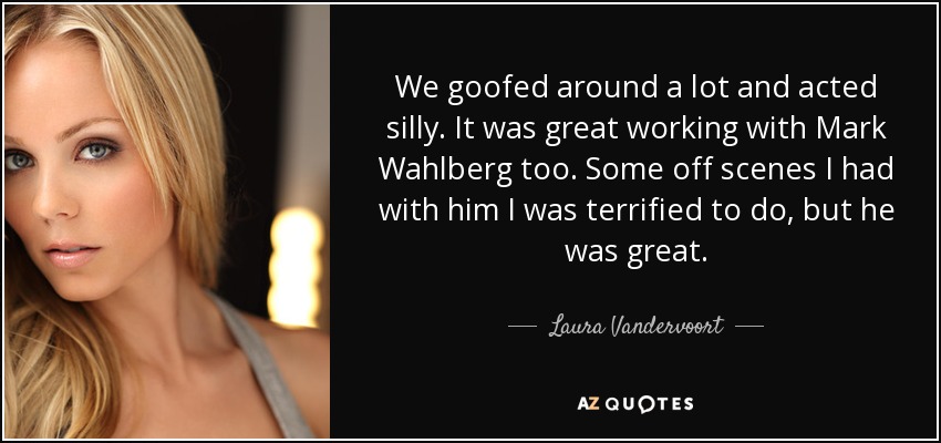 We goofed around a lot and acted silly. It was great working with Mark Wahlberg too. Some off scenes I had with him I was terrified to do, but he was great. - Laura Vandervoort