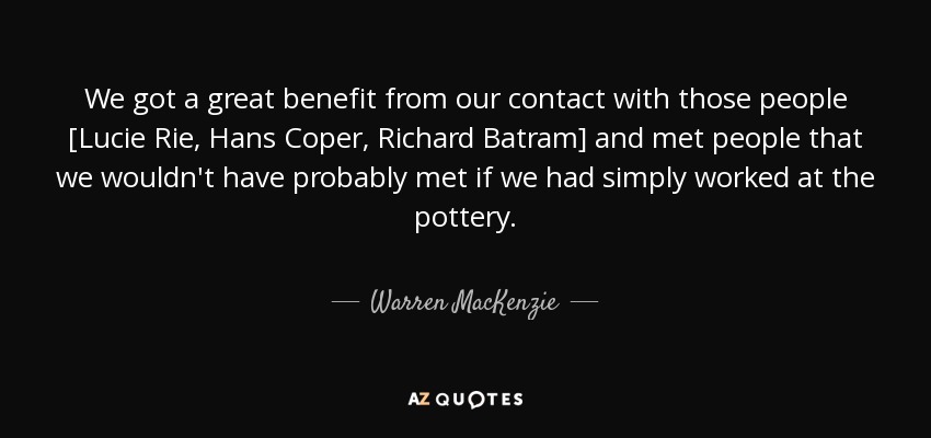 We got a great benefit from our contact with those people [Lucie Rie, Hans Coper, Richard Batram] and met people that we wouldn't have probably met if we had simply worked at the pottery. - Warren MacKenzie