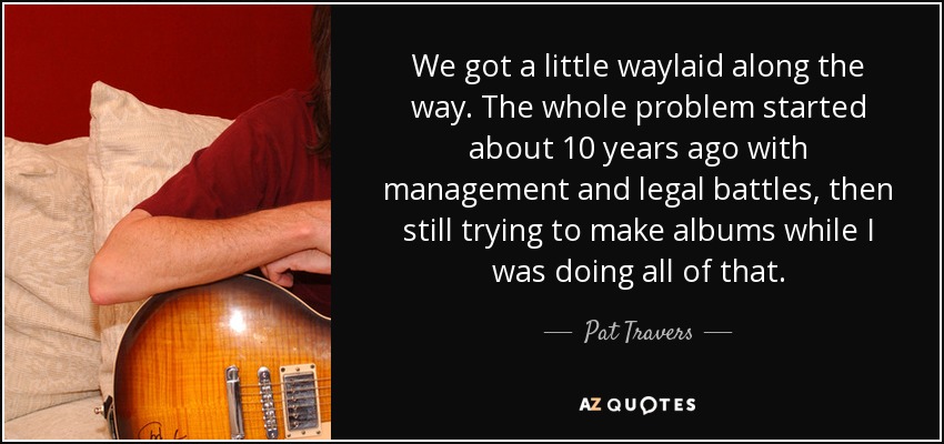 We got a little waylaid along the way. The whole problem started about 10 years ago with management and legal battles, then still trying to make albums while I was doing all of that. - Pat Travers