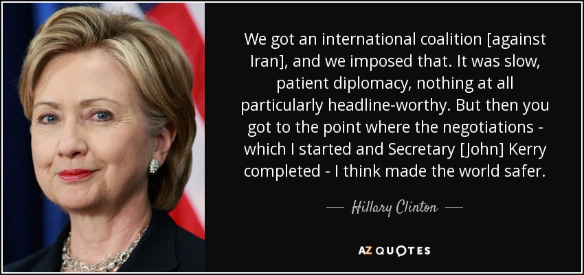 We got an international coalition [against Iran], and we imposed that. It was slow, patient diplomacy, nothing at all particularly headline-worthy. But then you got to the point where the negotiations - which I started and Secretary [John] Kerry completed - I think made the world safer. - Hillary Clinton