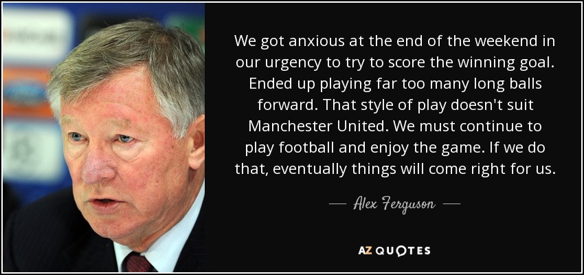 We got anxious at the end of the weekend in our urgency to try to score the winning goal. Ended up playing far too many long balls forward. That style of play doesn't suit Manchester United. We must continue to play football and enjoy the game. If we do that, eventually things will come right for us. - Alex Ferguson