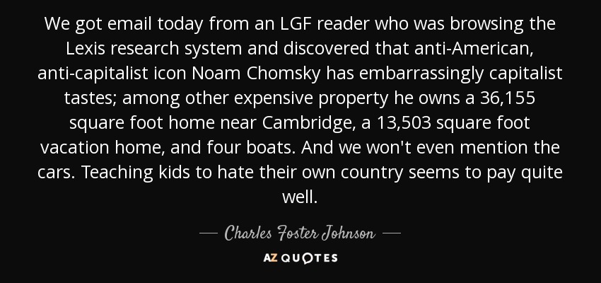 We got email today from an LGF reader who was browsing the Lexis research system and discovered that anti-American, anti-capitalist icon Noam Chomsky has embarrassingly capitalist tastes; among other expensive property he owns a 36,155 square foot home near Cambridge, a 13,503 square foot vacation home, and four boats. And we won't even mention the cars. Teaching kids to hate their own country seems to pay quite well. - Charles Foster Johnson