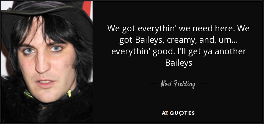 We got everythin' we need here. We got Baileys, creamy, and, um... everythin' good. I'll get ya another Baileys - Noel Fielding