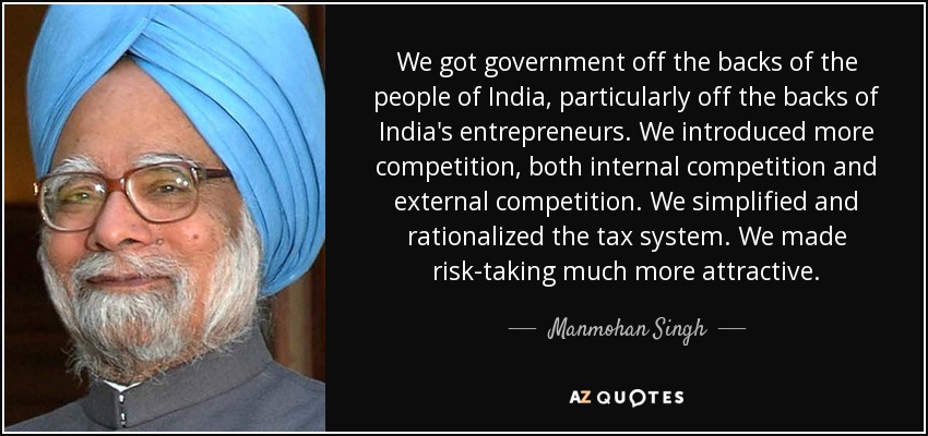 We got government off the backs of the people of India, particularly off the backs of India's entrepreneurs. We introduced more competition, both internal competition and external competition. We simplified and rationalized the tax system. We made risk-taking much more attractive. - Manmohan Singh