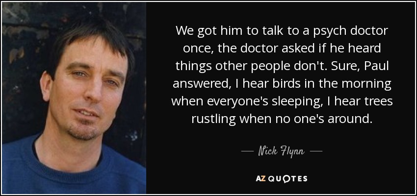 We got him to talk to a psych doctor once, the doctor asked if he heard things other people don't. Sure, Paul answered, I hear birds in the morning when everyone's sleeping, I hear trees rustling when no one's around. - Nick Flynn