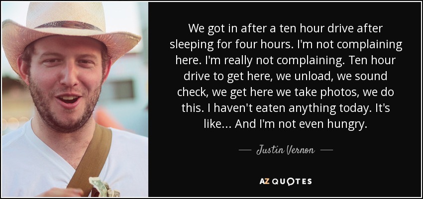 We got in after a ten hour drive after sleeping for four hours. I'm not complaining here. I'm really not complaining. Ten hour drive to get here, we unload, we sound check, we get here we take photos, we do this. I haven't eaten anything today. It's like... And I'm not even hungry. - Justin Vernon