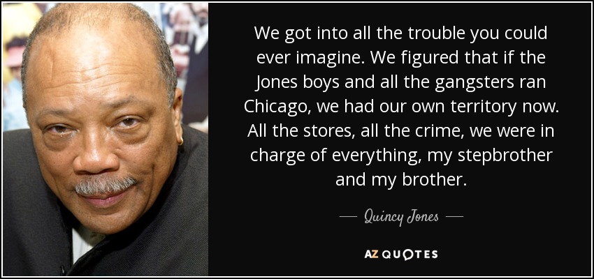 We got into all the trouble you could ever imagine. We figured that if the Jones boys and all the gangsters ran Chicago, we had our own territory now. All the stores, all the crime, we were in charge of everything, my stepbrother and my brother. - Quincy Jones
