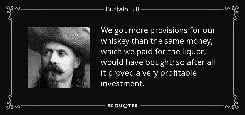 We got more provisions for our whiskey than the same money, which we paid for the liquor, would have bought; so after all it proved a very profitable investment. - Buffalo Bill
