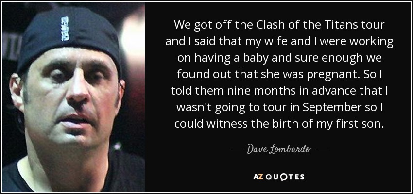 We got off the Clash of the Titans tour and I said that my wife and I were working on having a baby and sure enough we found out that she was pregnant. So I told them nine months in advance that I wasn't going to tour in September so I could witness the birth of my first son. - Dave Lombardo