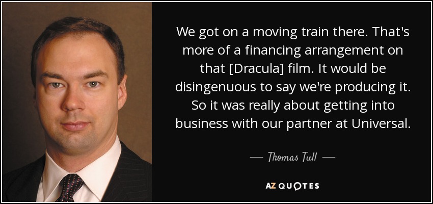 We got on a moving train there. That's more of a financing arrangement on that [Dracula] film. It would be disingenuous to say we're producing it. So it was really about getting into business with our partner at Universal. - Thomas Tull