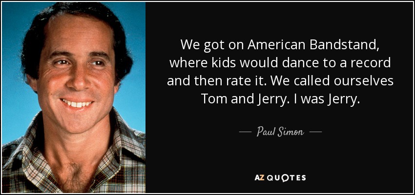 We got on American Bandstand, where kids would dance to a record and then rate it. We called ourselves Tom and Jerry. I was Jerry. - Paul Simon