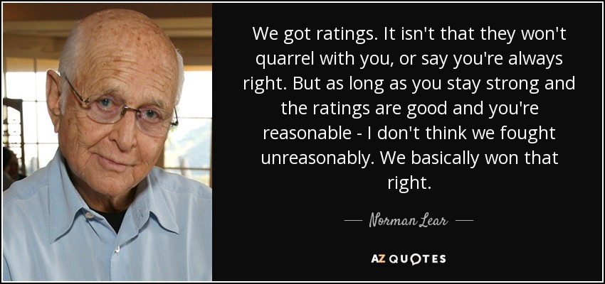 We got ratings. It isn't that they won't quarrel with you, or say you're always right. But as long as you stay strong and the ratings are good and you're reasonable - I don't think we fought unreasonably. We basically won that right. - Norman Lear