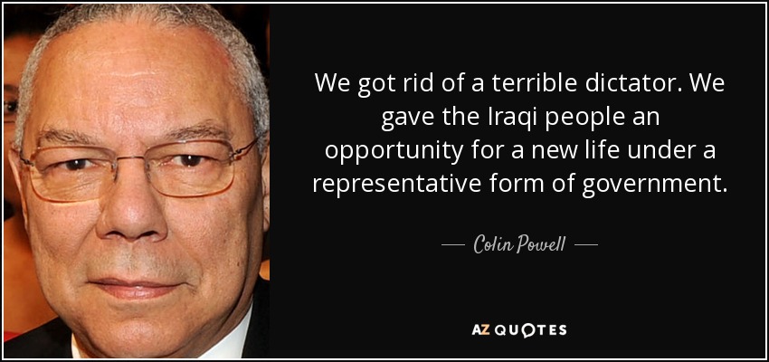 We got rid of a terrible dictator. We gave the Iraqi people an opportunity for a new life under a representative form of government. - Colin Powell