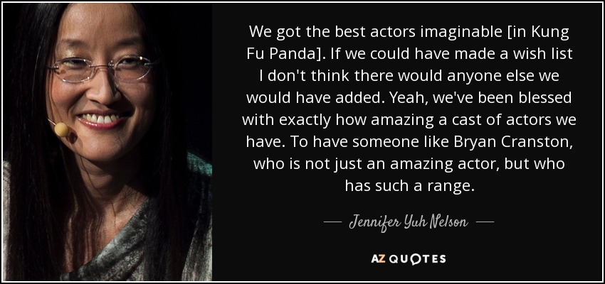 We got the best actors imaginable [in Kung Fu Panda]. If we could have made a wish list I don't think there would anyone else we would have added. Yeah, we've been blessed with exactly how amazing a cast of actors we have. To have someone like Bryan Cranston, who is not just an amazing actor, but who has such a range. - Jennifer Yuh Nelson