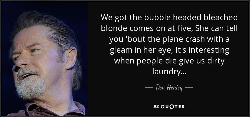 We got the bubble headed bleached blonde comes on at five, She can tell you 'bout the plane crash with a gleam in her eye, It's interesting when people die give us dirty laundry... - Don Henley