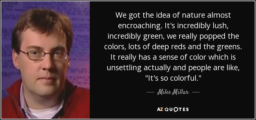 We got the idea of nature almost encroaching. It's incredibly lush, incredibly green, we really popped the colors, lots of deep reds and the greens. It really has a sense of color which is unsettling actually and people are like, 