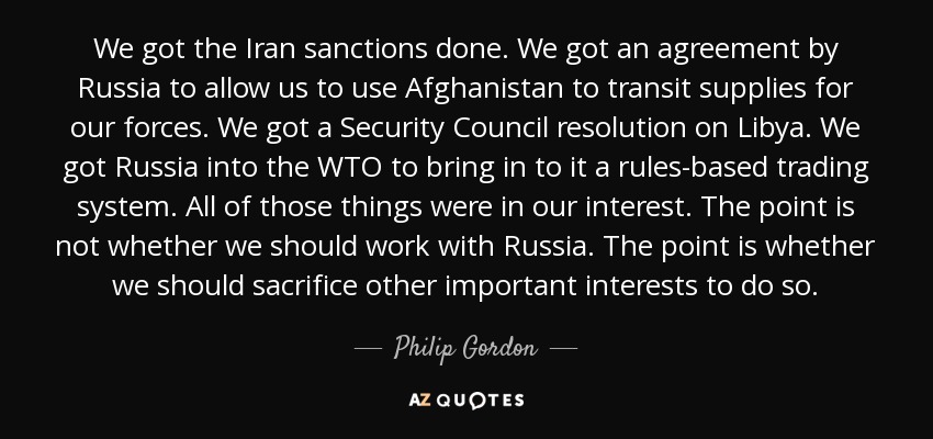 We got the Iran sanctions done. We got an agreement by Russia to allow us to use Afghanistan to transit supplies for our forces. We got a Security Council resolution on Libya. We got Russia into the WTO to bring in to it a rules-based trading system. All of those things were in our interest. The point is not whether we should work with Russia. The point is whether we should sacrifice other important interests to do so. - Philip Gordon