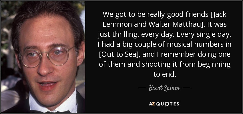 We got to be really good friends [Jack Lemmon and Walter Matthau]. It was just thrilling, every day. Every single day. I had a big couple of musical numbers in [Out to Sea], and I remember doing one of them and shooting it from beginning to end. - Brent Spiner