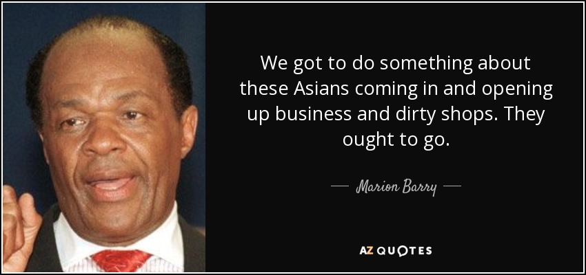 We got to do something about these Asians coming in and opening up business and dirty shops. They ought to go. - Marion Barry