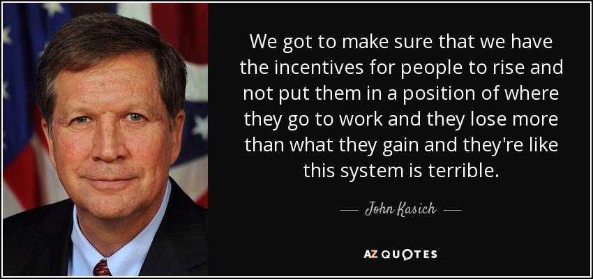 We got to make sure that we have the incentives for people to rise and not put them in a position of where they go to work and they lose more than what they gain and they're like this system is terrible. - John Kasich