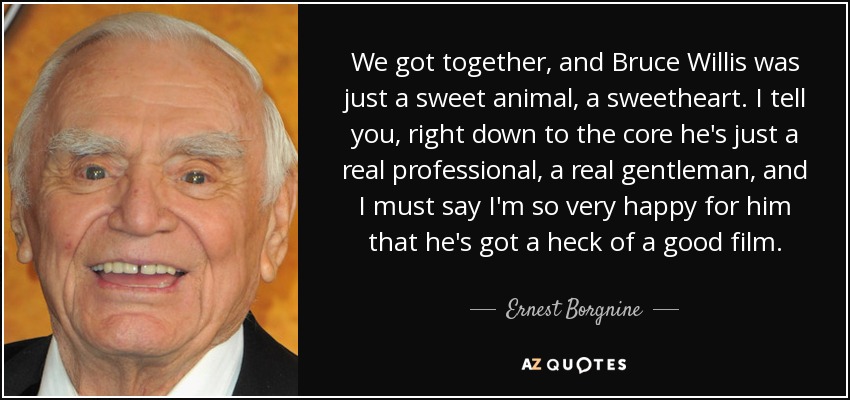 We got together, and Bruce Willis was just a sweet animal, a sweetheart. I tell you, right down to the core he's just a real professional, a real gentleman, and I must say I'm so very happy for him that he's got a heck of a good film. - Ernest Borgnine