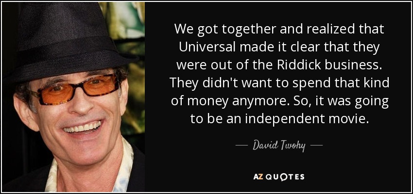We got together and realized that Universal made it clear that they were out of the Riddick business. They didn't want to spend that kind of money anymore. So, it was going to be an independent movie. - David Twohy
