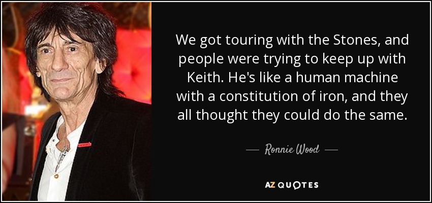 We got touring with the Stones, and people were trying to keep up with Keith. He's like a human machine with a constitution of iron, and they all thought they could do the same. - Ronnie Wood