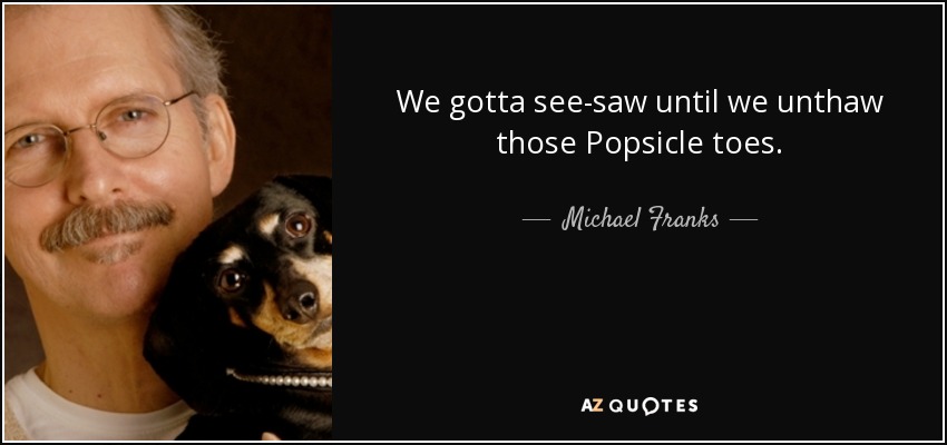 We gotta see-saw until we unthaw those Popsicle toes. - Michael Franks