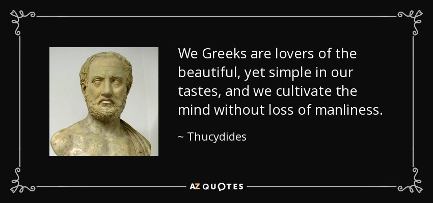 We Greeks are lovers of the beautiful, yet simple in our tastes, and we cultivate the mind without loss of manliness. - Thucydides