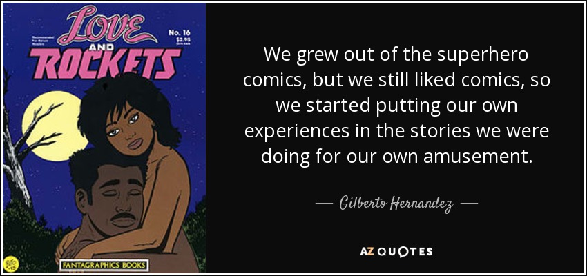 We grew out of the superhero comics, but we still liked comics, so we started putting our own experiences in the stories we were doing for our own amusement. - Gilberto Hernandez