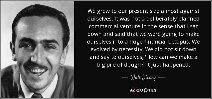 We grew to our present size almost against ourselves. It was not a deliberately planned commercial venture in the sense that I sat down and said that we were going to make ourselves into a huge financial octopus. We evolved by necessity. We did not sit down and say to ourselves, 'How can we make a big pile of dough?' It just happened. - Walt Disney